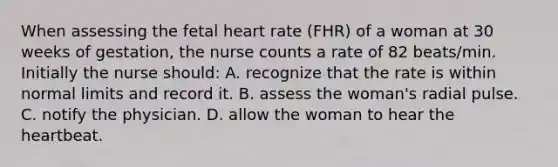 When assessing the fetal heart rate (FHR) of a woman at 30 weeks of gestation, the nurse counts a rate of 82 beats/min. Initially the nurse should: A. recognize that the rate is within normal limits and record it. B. assess the woman's radial pulse. C. notify the physician. D. allow the woman to hear the heartbeat.