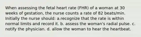 When assessing the fetal heart rate (FHR) of a woman at 30 weeks of gestation, the nurse counts a rate of 82 beats/min. Initially the nurse should: a.recognize that the rate is within normal limits and record it. b. assess the woman's radial pulse. c. notify the physician. d. allow the woman to hear the heartbeat.