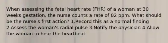 When assessing the fetal heart rate (FHR) of a woman at 30 weeks gestation, the nurse counts a rate of 82 bpm. What should be the nurse's first action? 1.Record this as a normal finding 2.Assess the woman's radial pulse 3.Notify the physician 4.Allow the woman to hear the heartbeat