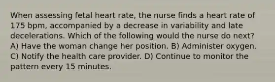 When assessing fetal heart rate, the nurse finds a heart rate of 175 bpm, accompanied by a decrease in variability and late decelerations. Which of the following would the nurse do next? A) Have the woman change her position. B) Administer oxygen. C) Notify the health care provider. D) Continue to monitor the pattern every 15 minutes.