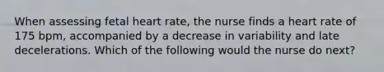 When assessing fetal heart rate, the nurse finds a heart rate of 175 bpm, accompanied by a decrease in variability and late decelerations. Which of the following would the nurse do next?