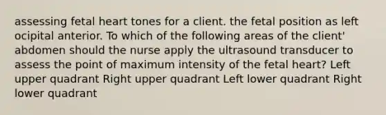 assessing fetal heart tones for a client. the fetal position as left ocipital anterior. To which of the following areas of the client' abdomen should the nurse apply the ultrasound transducer to assess the point of maximum intensity of the fetal heart? Left upper quadrant Right upper quadrant Left lower quadrant Right lower quadrant