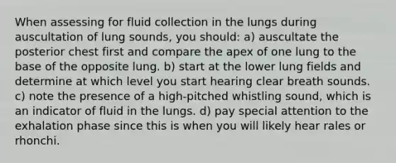 When assessing for fluid collection in the lungs during auscultation of lung sounds, you should: a) auscultate the posterior chest first and compare the apex of one lung to the base of the opposite lung. b) start at the lower lung fields and determine at which level you start hearing clear breath sounds. c) note the presence of a high-pitched whistling sound, which is an indicator of fluid in the lungs. d) pay special attention to the exhalation phase since this is when you will likely hear rales or rhonchi.