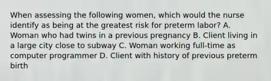 When assessing the following women, which would the nurse identify as being at the greatest risk for preterm labor? A. Woman who had twins in a previous pregnancy B. Client living in a large city close to subway C. Woman working full-time as computer programmer D. Client with history of previous preterm birth