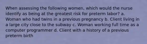 When assessing the following women, which would the nurse identify as being at the greatest risk for preterm labor? a. Woman who had twins in a previous pregnancy b. Client living in a large city close to the subway c. Woman working full time as a computer programmer d. Client with a history of a previous preterm birth