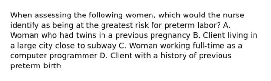 When assessing the following women, which would the nurse identify as being at the greatest risk for preterm labor? A. Woman who had twins in a previous pregnancy B. Client living in a large city close to subway C. Woman working full-time as a computer programmer D. Client with a history of previous preterm birth