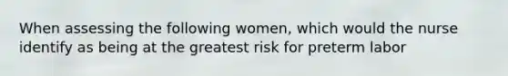 When assessing the following women, which would the nurse identify as being at the greatest risk for preterm labor