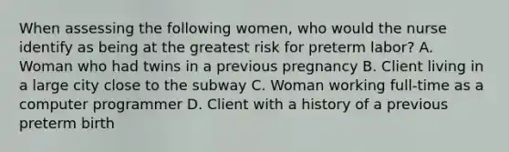 When assessing the following women, who would the nurse identify as being at the greatest risk for preterm labor? A. Woman who had twins in a previous pregnancy B. Client living in a large city close to the subway C. Woman working full-time as a computer programmer D. Client with a history of a previous preterm birth