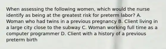 When assessing the following women, which would the nurse identify as being at the greatest risk for preterm labor? A. Woman who had twins in a previous pregnancy B. Client living in a large city close to the subway C. Woman working full time as a computer programmer D. Client with a history of a previous preterm birth