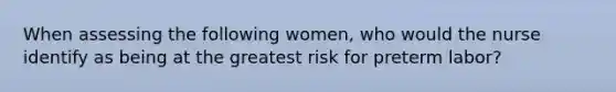 When assessing the following women, who would the nurse identify as being at the greatest risk for preterm labor?