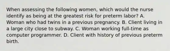 When assessing the following women, which would the nurse identify as being at the greatest risk for preterm labor? A. Woman who had twins in a previous pregnancy. B. Client living in a large city close to subway. C. Woman working full-time as computer programmer. D. Client with history of previous preterm birth.