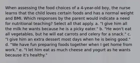 When assessing the food choices of a 4-year-old boy, the nurse learns that the child loves certain foods and has a normal weight and BMI. Which responses by the parent would indicate a need for nutritional teaching? Select all that apply. a. "I give him all the milk he wants because he is a picky eater." b. "He won't eat all vegetables, but he will eat carrots and celery for a snack." c. "I give him an extra dessert most days when he is being good." d. "We have fun preparing foods together when I get home from work." e. "I let him eat as much cheese and yogurt as he wants because it's healthy."