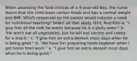 When assessing the food choices of a 4-year-old boy, the nurse learns that the child loves certain foods and has a normal weight and BMI. Which responses by the parent would indicate a need for nutritional teaching? Select all that apply. Hint: Nutrition a. "I give him all the milk he wants because he is a picky eater." b. "He won't eat all vegetables, but he will eat carrots and celery for a snack." c. "I give him an extra dessert most days when he is being good." d. "We have fun preparing foods together when I get home from work." e. "I give him an extra dessert most days when he is being good."