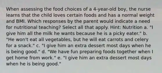 When assessing the food choices of a 4-year-old boy, the nurse learns that the child loves certain foods and has a normal weight and BMI. Which responses by the parent would indicate a need for nutritional teaching? Select all that apply. Hint: Nutrition a. "I give him all the milk he wants because he is a picky eater." b. "He won't eat all vegetables, but he will eat carrots and celery for a snack." c. "I give him an extra dessert most days when he is being good." d. "We have fun preparing foods together when I get home from work." e. "I give him an extra dessert most days when he is being good."