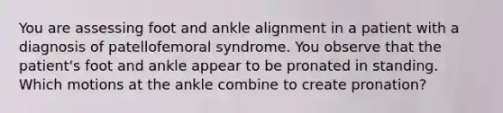 You are assessing foot and ankle alignment in a patient with a diagnosis of patellofemoral syndrome. You observe that the patient's foot and ankle appear to be pronated in standing. Which motions at the ankle combine to create pronation?