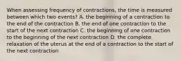 When assessing frequency of contractions, the time is measured between which two events? A. the beginning of a contraction to the end of the contraction B. the end of one contraction to the start of the next contraction C. the beginning of one contraction to the beginning of the next contraction D. the complete relaxation of the uterus at the end of a contraction to the start of the next contraction