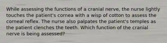 While assessing the functions of a cranial nerve, the nurse lightly touches the patient's cornea with a wisp of cotton to assess the corneal reflex. The nurse also palpates the patient's temples as the patient clenches the teeth. Which function of the cranial nerve is being assessed?