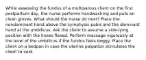 While assessing the fundus of a multiparous client on the first postpartum day, the nurse performs handwashing and puts on clean gloves. What should the nurse do next? Place the nondominant hand above the symphysis pubis and the dominant hand at the umbilicus. Ask the client to assume a side-lying position with the knees flexed. Perform massage vigorously at the level of the umbilicus if the fundus feels boggy. Place the client on a bedpan in case the uterine palpation stimulates the client to void.