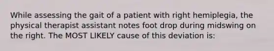 While assessing the gait of a patient with right hemiplegia, the physical therapist assistant notes foot drop during midswing on the right. The MOST LIKELY cause of this deviation is: