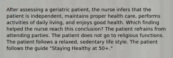 After assessing a geriatric patient, the nurse infers that the patient is independent, maintains proper health care, performs activities of daily living, and enjoys good health. Which finding helped the nurse reach this conclusion? The patient refrains from attending parties. The patient does not go to religious functions. The patient follows a relaxed, sedentary life style. The patient follows the guide "Staying Healthy at 50+."