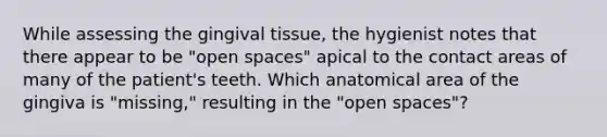 While assessing the gingival tissue, the hygienist notes that there appear to be "open spaces" apical to the contact areas of many of the patient's teeth. Which anatomical area of the gingiva is "missing," resulting in the "open spaces"?