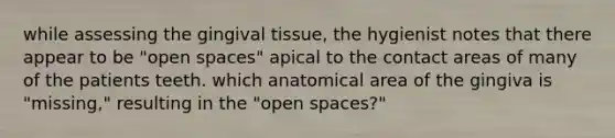 while assessing the gingival tissue, the hygienist notes that there appear to be "open spaces" apical to the contact areas of many of the patients teeth. which anatomical area of the gingiva is "missing," resulting in the "open spaces?"