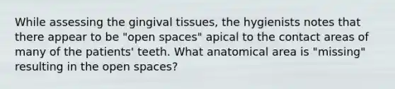 While assessing the gingival tissues, the hygienists notes that there appear to be "open spaces" apical to the contact areas of many of the patients' teeth. What anatomical area is "missing" resulting in the open spaces?