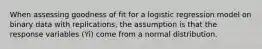 When assessing goodness of fit for a logistic regression model on binary data with replications, the assumption is that the response variables (Yi) come from a normal distribution.