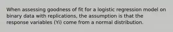 When assessing goodness of fit for a logistic regression model on binary data with replications, the assumption is that the response variables (Yi) come from a normal distribution.