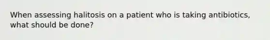 When assessing halitosis on a patient who is taking antibiotics, what should be done?