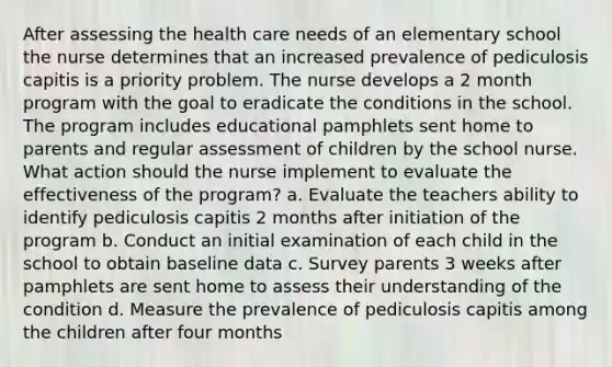 After assessing the health care needs of an elementary school the nurse determines that an increased prevalence of pediculosis capitis is a priority problem. The nurse develops a 2 month program with the goal to eradicate the conditions in the school. The program includes educational pamphlets sent home to parents and regular assessment of children by the school nurse. What action should the nurse implement to evaluate the effectiveness of the program? a. Evaluate the teachers ability to identify pediculosis capitis 2 months after initiation of the program b. Conduct an initial examination of each child in the school to obtain baseline data c. Survey parents 3 weeks after pamphlets are sent home to assess their understanding of the condition d. Measure the prevalence of pediculosis capitis among the children after four months