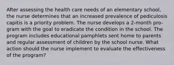 After assessing the health care needs of an elementary school, the nurse determines that an increased prevalence of pediculosis capitis is a priority problem. The nurse develops a 2-month pro- gram with the goal to eradicate the condition in the school. The program includes educational pamphlets sent home to parents and regular assessment of children by the school nurse. What action should the nurse implement to evaluate the effectiveness of the program?