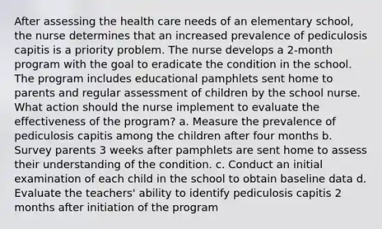 After assessing the health care needs of an elementary school, the nurse determines that an increased prevalence of pediculosis capitis is a priority problem. The nurse develops a 2-month program with the goal to eradicate the condition in the school. The program includes educational pamphlets sent home to parents and regular assessment of children by the school nurse. What action should the nurse implement to evaluate the effectiveness of the program? a. Measure the prevalence of pediculosis capitis among the children after four months b. Survey parents 3 weeks after pamphlets are sent home to assess their understanding of the condition. c. Conduct an initial examination of each child in the school to obtain baseline data d. Evaluate the teachers' ability to identify pediculosis capitis 2 months after initiation of the program