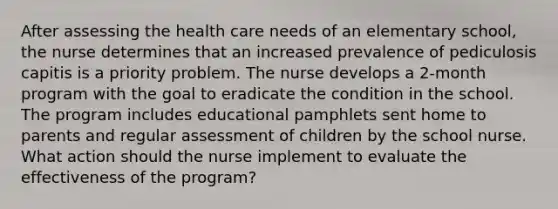 After assessing the health care needs of an elementary school, the nurse determines that an increased prevalence of pediculosis capitis is a priority problem. The nurse develops a 2-month program with the goal to eradicate the condition in the school. The program includes educational pamphlets sent home to parents and regular assessment of children by the school nurse. What action should the nurse implement to evaluate the effectiveness of the program?