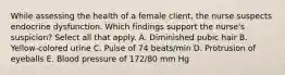 While assessing the health of a female client, the nurse suspects endocrine dysfunction. Which findings support the nurse's suspicion? Select all that apply. A. Diminished pubic hair B. Yellow-colored urine C. Pulse of 74 beats/min D. Protrusion of eyeballs E. Blood pressure of 172/80 mm Hg