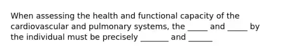 When assessing the health and functional capacity of the cardiovascular and pulmonary systems, the _____ and _____ by the individual must be precisely _______ and ______