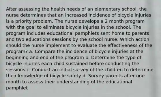 After assessing the health needs of an elementary school, the nurse determines that an increased incidence of bicycle injuries is a priority problem. The nurse develops a 2 month program with the goal to eliminate bicycle injuries in the school. The program includes educational pamphlets sent home to parents and two educations sessions by the school nurse. Which action should the nurse implement to evaluate the effectiveness of the program? a. Compare the incidence of bicycle injuries at the beginning and end of the program b. Determine the type of bicycle injuries each child sustained before conducting the sessions c. Conduct an initial survey of the children to determine their knowledge of bicycle safety d. Survey parents after one month to assess their understanding of the educational pamphlet