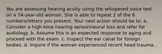 You are assessing hearing acuity using the whispered voice test on a 74-year-old woman. She is able to repeat 2 of the 6 numbers/letters you present. Your next action should be to: a. Consider a high-tone hearing sensorineural loss and refer for audiology. b. Assume this is an expected response to aging and proceed with the exam. c. Inspect the ear canal for foreign bodies. d. Inquire if the woman experienced recent head trauma.