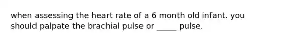 when assessing the heart rate of a 6 month old infant. you should palpate the brachial pulse or _____ pulse.