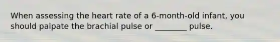 When assessing the heart rate of a 6-month-old infant, you should palpate the brachial pulse or ________ pulse.