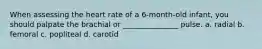 When assessing the heart rate of a 6-month-old infant, you should palpate the brachial or _______________ pulse. a. radial b. femoral c. popliteal d. carotid