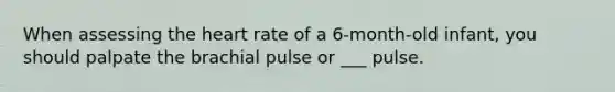 When assessing the heart rate of a 6-month-old infant, you should palpate the brachial pulse or ___ pulse.