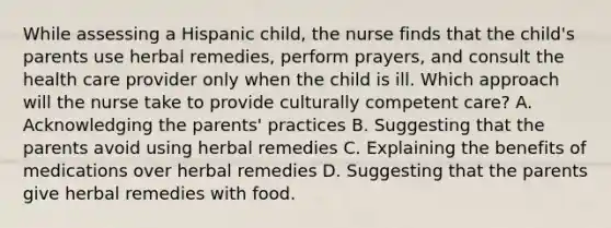 While assessing a Hispanic child, the nurse finds that the child's parents use herbal remedies, perform prayers, and consult the health care provider only when the child is ill. Which approach will the nurse take to provide culturally competent care? A. Acknowledging the parents' practices B. Suggesting that the parents avoid using herbal remedies C. Explaining the benefits of medications over herbal remedies D. Suggesting that the parents give herbal remedies with food.