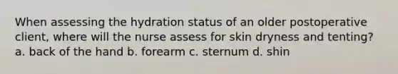 When assessing the hydration status of an older postoperative client, where will the nurse assess for skin dryness and tenting? a. back of the hand b. forearm c. sternum d. shin