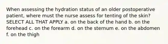 When assessing the hydration status of an older postoperative patient, where must the nurse assess for tenting of the skin? SELECT ALL THAT APPLY a. on the back of the hand b. on the forehead c. on the forearm d. on the sternum e. on the abdomen f. on the thigh