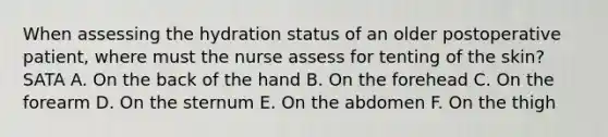 When assessing the hydration status of an older postoperative patient, where must the nurse assess for tenting of the skin? SATA A. On the back of the hand B. On the forehead C. On the forearm D. On the sternum E. On the abdomen F. On the thigh