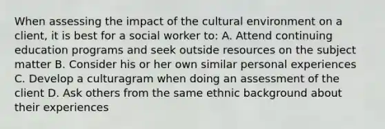 When assessing the impact of the cultural environment on a client, it is best for a social worker to: A. Attend continuing education programs and seek outside resources on the subject matter B. Consider his or her own similar personal experiences C. Develop a culturagram when doing an assessment of the client D. Ask others from the same ethnic background about their experiences