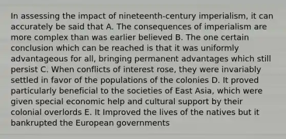 In assessing the impact of nineteenth-century imperialism, it can accurately be said that A. The consequences of imperialism are more complex than was earlier believed B. The one certain conclusion which can be reached is that it was uniformly advantageous for all, bringing permanent advantages which still persist C. When conflicts of interest rose, they were invariably settled in favor of the populations of the colonies D. It proved particularly beneficial to the societies of East Asia, which were given special economic help and cultural support by their colonial overlords E. It Improved the lives of the natives but it bankrupted the European governments