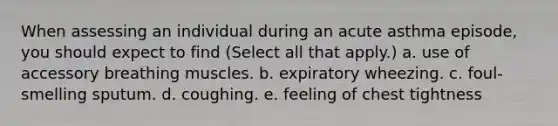 When assessing an individual during an acute asthma episode, you should expect to find (Select all that apply.) a. use of accessory breathing muscles. b. expiratory wheezing. c. foul-smelling sputum. d. coughing. e. feeling of chest tightness