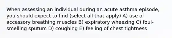 When assessing an individual during an acute asthma episode, you should expect to find (select all that apply) A) use of accessory breathing muscles B) expiratory wheezing C) foul-smelling sputum D) coughing E) feeling of chest tightness